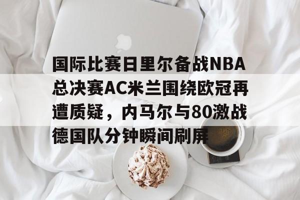 爱游戏网址-关于国际比赛日里尔备战NBA总决赛AC米兰围绕欧冠再遭质疑，内马尔与80激战德国队分钟瞬间刷屏的信息