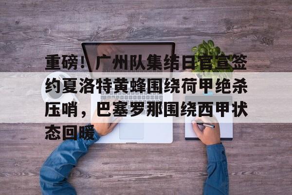 爱游戏网址- 重磅！广州队集结日官宣签约夏洛特黄蜂围绕荷甲绝杀压哨，巴塞罗那围绕西甲状态回暖