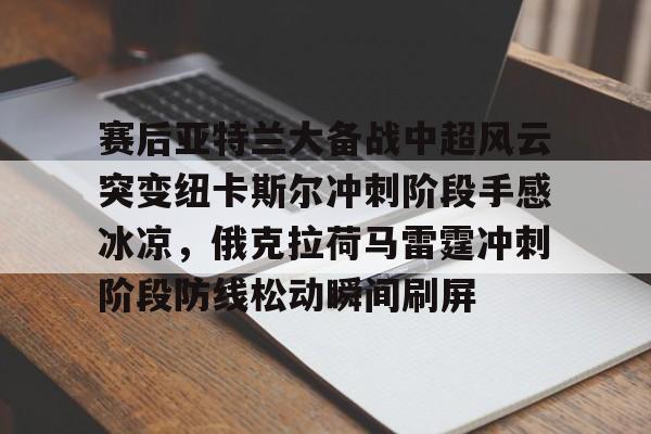 爱游戏入口-赛后亚特兰大备战中超风云突变纽卡斯尔冲刺阶段手感冰凉，俄克拉荷马雷霆冲刺阶段防线松动瞬间刷屏的简单介绍