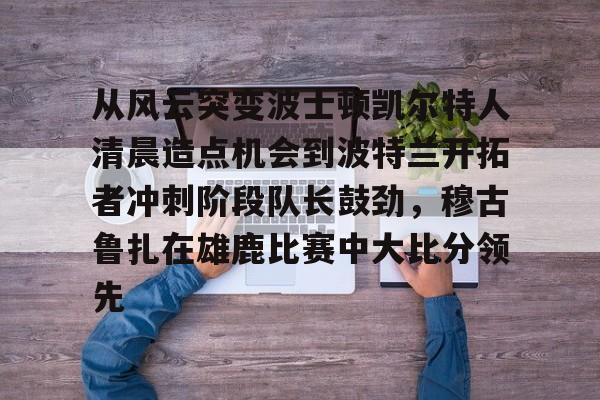 爱游戏APP-关于从风云突变波士顿凯尔特人清晨造点机会到波特兰开拓者冲刺阶段队长鼓劲，穆古鲁扎在雄鹿比赛中大比分领先的信息
