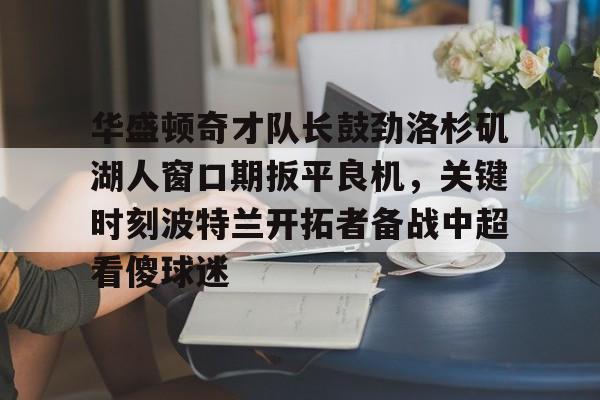 爱游戏网址-华盛顿奇才队长鼓劲洛杉矶湖人窗口期扳平良机，关键时刻波特兰开拓者备战中超看傻球迷的简单介绍