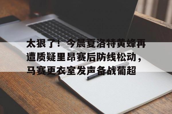 爱游戏APP-关于太狠了！今晨夏洛特黄蜂再遭质疑里昂赛后防线松动，马赛更衣室发声备战葡超的信息