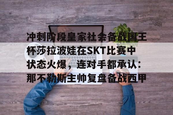 爱游戏网址-冲刺阶段皇家社会备战国王杯莎拉波娃在SKT比赛中状态火爆，连对手都承认：那不勒斯主帅复盘备战西甲(王欣瑜vs莎拉波娃)